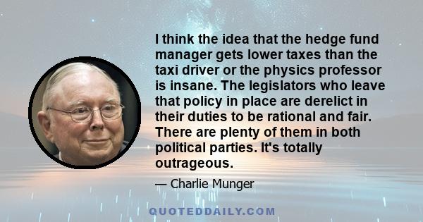 I think the idea that the hedge fund manager gets lower taxes than the taxi driver or the physics professor is insane. The legislators who leave that policy in place are derelict in their duties to be rational and fair. 