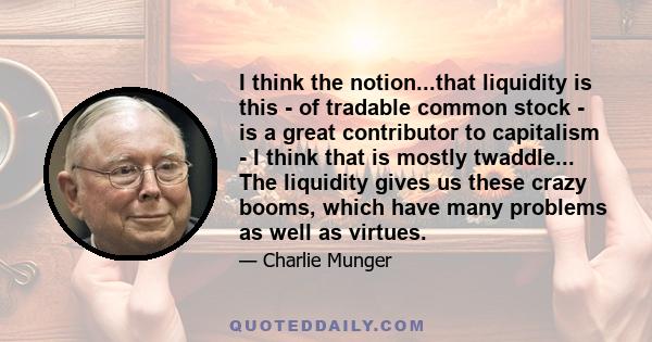 I think the notion...that liquidity is this - of tradable common stock - is a great contributor to capitalism - I think that is mostly twaddle... The liquidity gives us these crazy booms, which have many problems as