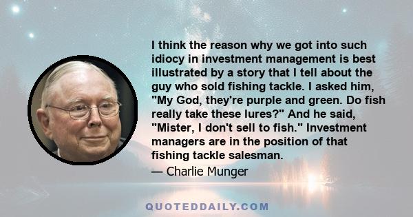 I think the reason why we got into such idiocy in investment management is best illustrated by a story that I tell about the guy who sold fishing tackle. I asked him, My God, they're purple and green. Do fish really