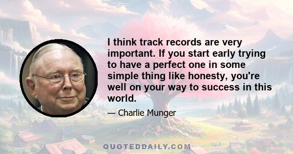 I think track records are very important. If you start early trying to have a perfect one in some simple thing like honesty, you're well on your way to success in this world.