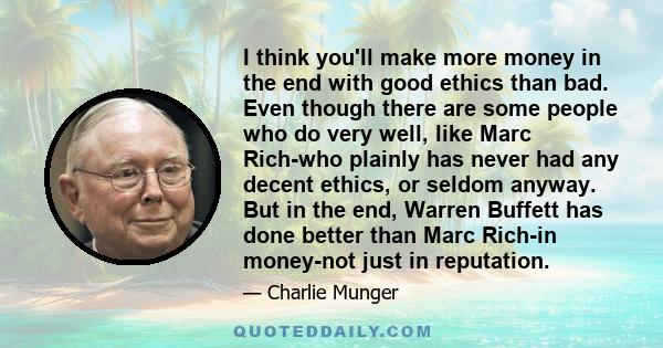 I think you'll make more money in the end with good ethics than bad. Even though there are some people who do very well, like Marc Rich-who plainly has never had any decent ethics, or seldom anyway. But in the end,