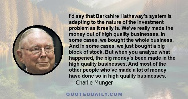 I’d say that Berkshire Hathaway’s system is adapting to the nature of the investment problem as it really is. We’ve really made the money out of high quality businesses. In some cases, we bought the whole business. And