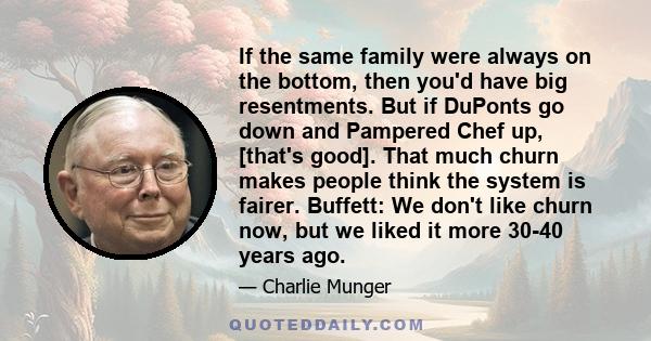 If the same family were always on the bottom, then you'd have big resentments. But if DuPonts go down and Pampered Chef up, [that's good]. That much churn makes people think the system is fairer. Buffett: We don't like