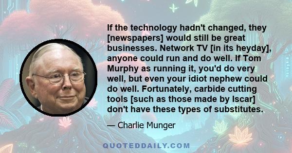 If the technology hadn't changed, they [newspapers] would still be great businesses. Network TV [in its heyday], anyone could run and do well. If Tom Murphy as running it, you'd do very well, but even your idiot nephew