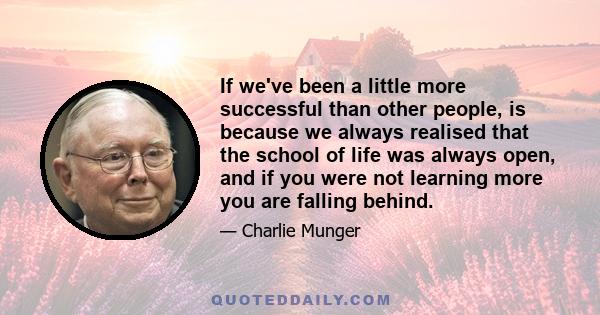 If we've been a little more successful than other people, is because we always realised that the school of life was always open, and if you were not learning more you are falling behind.