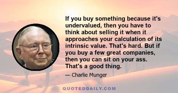 If you buy something because it's undervalued, then you have to think about selling it when it approaches your calculation of its intrinsic value. That's hard. But if you buy a few great companies, then you can sit on