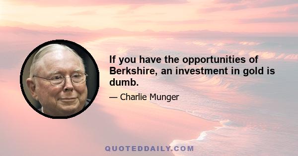 If you have the opportunities of Berkshire, an investment in gold is dumb.