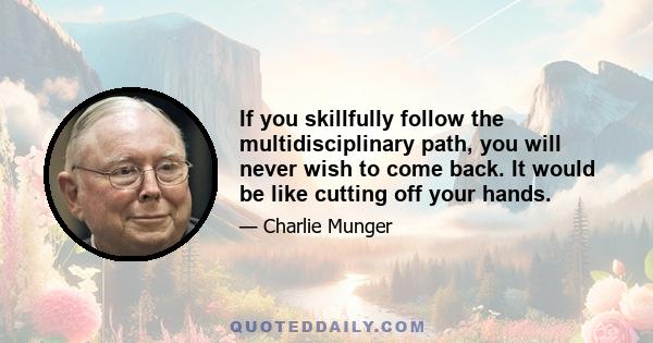 If you skillfully follow the multidisciplinary path, you will never wish to come back. It would be like cutting off your hands.