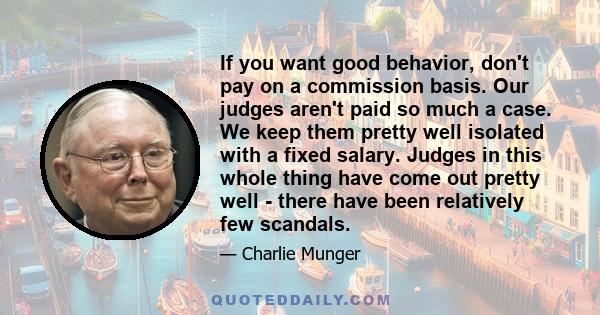 If you want good behavior, don't pay on a commission basis. Our judges aren't paid so much a case. We keep them pretty well isolated with a fixed salary. Judges in this whole thing have come out pretty well - there have 