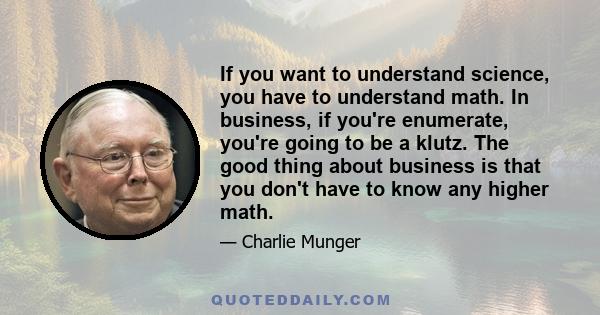 If you want to understand science, you have to understand math. In business, if you're enumerate, you're going to be a klutz. The good thing about business is that you don't have to know any higher math.