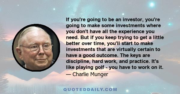 If you're going to be an investor, you're going to make some investments where you don't have all the experience you need. But if you keep trying to get a little better over time, you'll start to make investments that