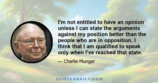 I'm not entitled to have an opinion unless I can state the arguments against my position better than the people who are in opposition. I think that I am qualified to speak only when I've reached that state.