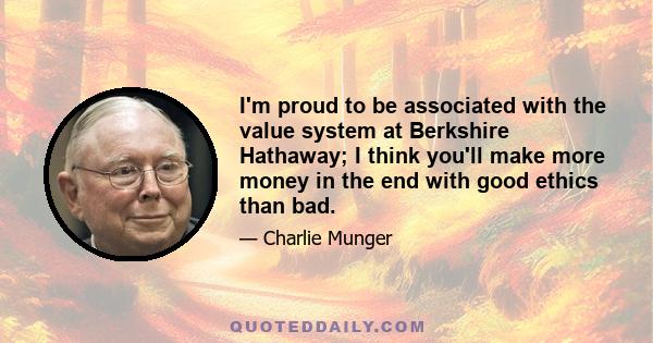 I'm proud to be associated with the value system at Berkshire Hathaway; I think you'll make more money in the end with good ethics than bad.