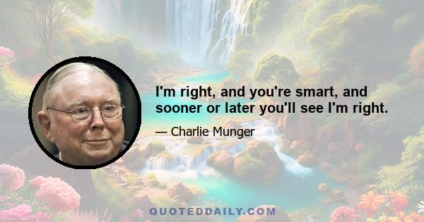 I'm right, and you're smart, and sooner or later you'll see I'm right.