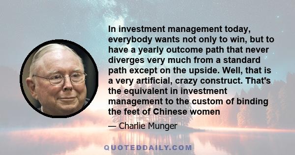 In investment management today, everybody wants not only to win, but to have a yearly outcome path that never diverges very much from a standard path except on the upside. Well, that is a very artificial, crazy