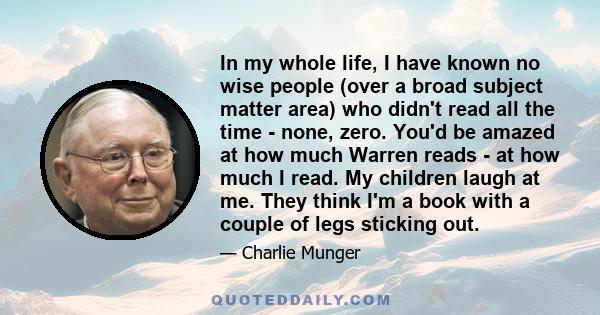 In my whole life, I have known no wise people (over a broad subject matter area) who didn't read all the time - none, zero. You'd be amazed at how much Warren reads - at how much I read. My children laugh at me. They