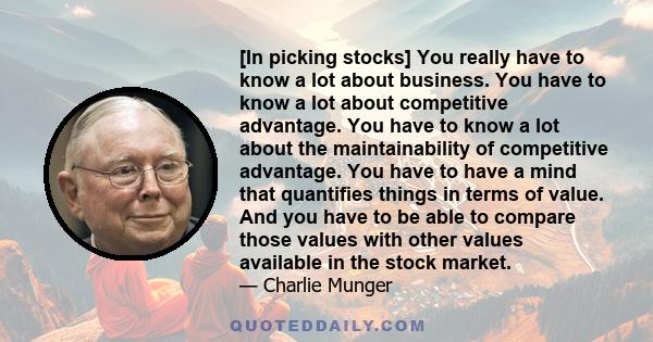 [In picking stocks] You really have to know a lot about business. You have to know a lot about competitive advantage. You have to know a lot about the maintainability of competitive advantage. You have to have a mind