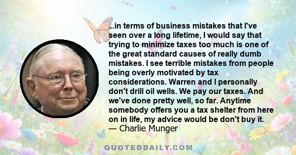 ...in terms of business mistakes that I've seen over a long lifetime, I would say that trying to minimize taxes too much is one of the great standard causes of really dumb mistakes. I see terrible mistakes from people