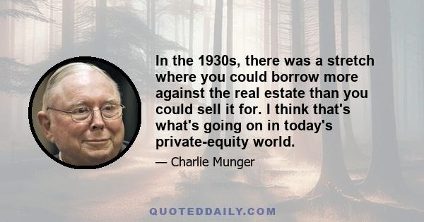 In the 1930s, there was a stretch where you could borrow more against the real estate than you could sell it for. I think that's what's going on in today's private-equity world.