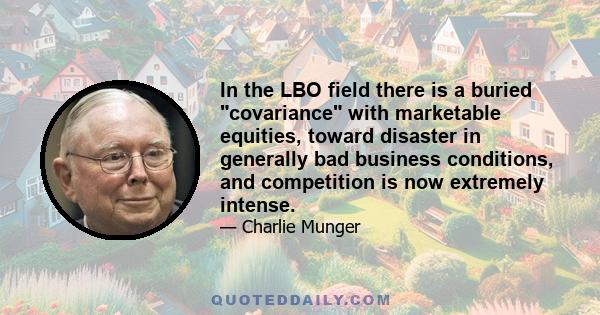 In the LBO field there is a buried covariance with marketable equities, toward disaster in generally bad business conditions, and competition is now extremely intense.