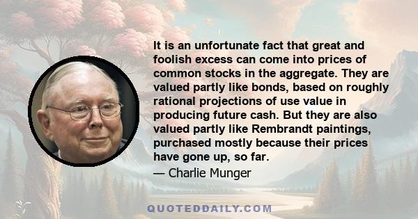 It is an unfortunate fact that great and foolish excess can come into prices of common stocks in the aggregate. They are valued partly like bonds, based on roughly rational projections of use value in producing future