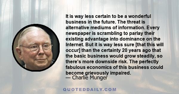 It is way less certain to be a wonderful business in the future. The threat is alternative mediums of information. Every newspaper is scrambling to parlay their existing advantage into dominance on the Internet. But it