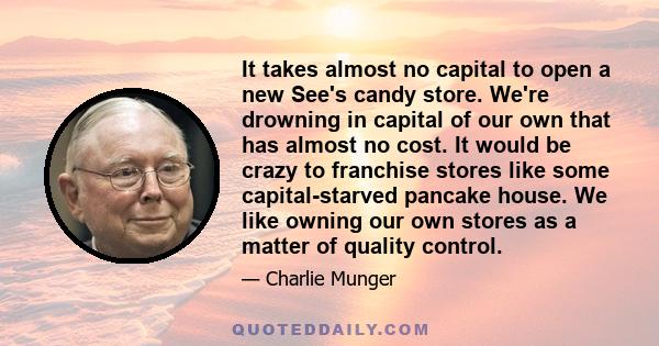 It takes almost no capital to open a new See's candy store. We're drowning in capital of our own that has almost no cost. It would be crazy to franchise stores like some capital-starved pancake house. We like owning our 