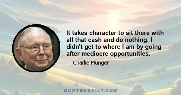 It takes character to sit there with all that cash and do nothing. I didn't get to where I am by going after mediocre opportunities.