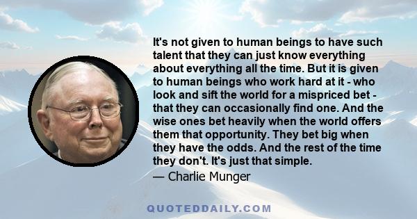 It's not given to human beings to have such talent that they can just know everything about everything all the time. But it is given to human beings who work hard at it - who look and sift the world for a mispriced bet