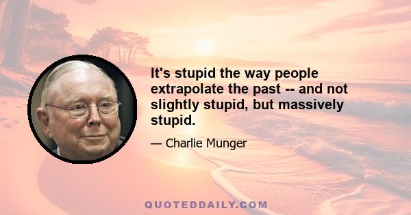 It's stupid the way people extrapolate the past -- and not slightly stupid, but massively stupid.