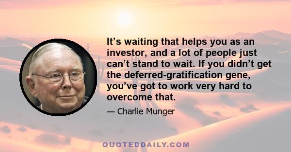 It’s waiting that helps you as an investor, and a lot of people just can’t stand to wait. If you didn’t get the deferred-gratification gene, you’ve got to work very hard to overcome that.