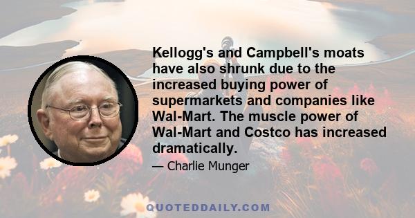 Kellogg's and Campbell's moats have also shrunk due to the increased buying power of supermarkets and companies like Wal-Mart. The muscle power of Wal-Mart and Costco has increased dramatically.