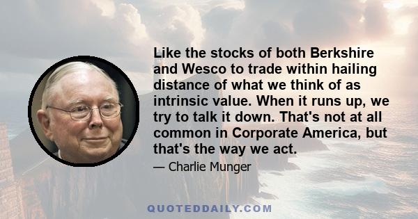 Like the stocks of both Berkshire and Wesco to trade within hailing distance of what we think of as intrinsic value. When it runs up, we try to talk it down. That's not at all common in Corporate America, but that's the 