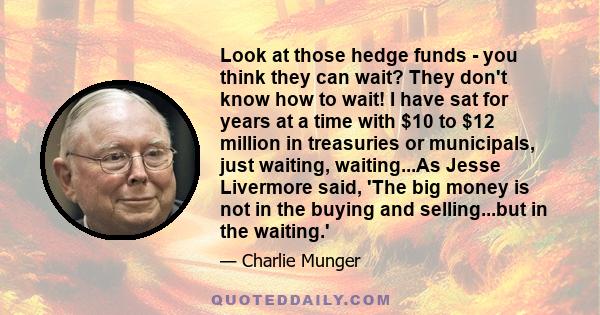 Look at those hedge funds - you think they can wait? They don't know how to wait! I have sat for years at a time with $10 to $12 million in treasuries or municipals, just waiting, waiting...As Jesse Livermore said, 'The 