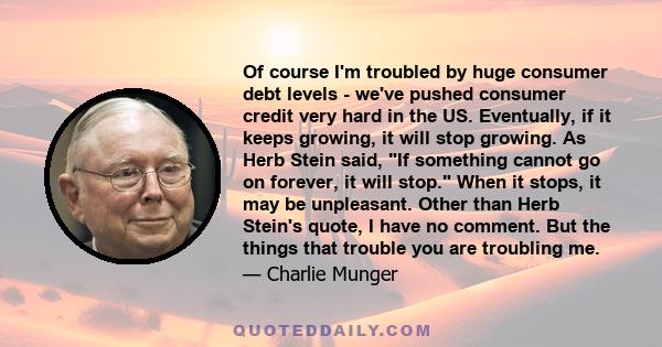 Of course I'm troubled by huge consumer debt levels - we've pushed consumer credit very hard in the US. Eventually, if it keeps growing, it will stop growing. As Herb Stein said, If something cannot go on forever, it