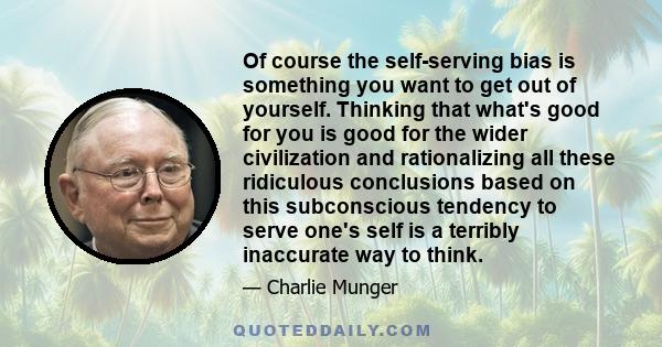 Of course the self-serving bias is something you want to get out of yourself. Thinking that what's good for you is good for the wider civilization and rationalizing all these ridiculous conclusions based on this