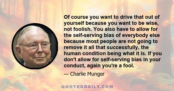 Of course you want to drive that out of yourself because you want to be wise, not foolish. You also have to allow for the self-serving bias of everybody else because most people are not going to remove it all that