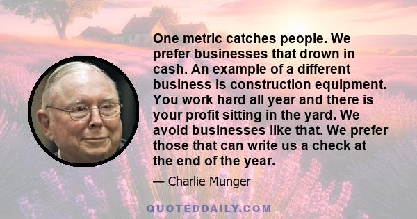 One metric catches people. We prefer businesses that drown in cash. An example of a different business is construction equipment. You work hard all year and there is your profit sitting in the yard. We avoid businesses