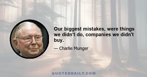 Our biggest mistakes, were things we didn't do, companies we didn't buy.