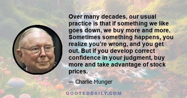 Over many decades, our usual practice is that if something we like goes down, we buy more and more. Sometimes something happens, you realize you’re wrong, and you get out. But if you develop correct confidence in your