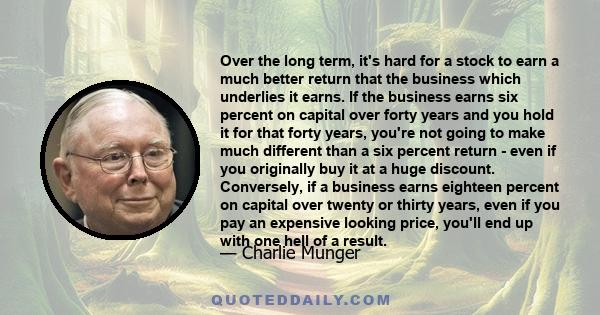 Over the long term, it's hard for a stock to earn a much better return that the business which underlies it earns. If the business earns six percent on capital over forty years and you hold it for that forty years,