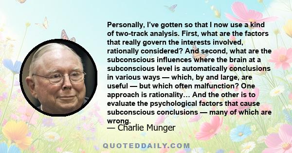 Personally, I’ve gotten so that I now use a kind of two-track analysis. First, what are the factors that really govern the interests involved, rationally considered? And second, what are the subconscious influences