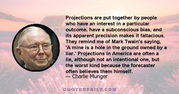 Projections are put together by people who have an interest in a particular outcome, have a subconscious bias, and its apparent precision makes it fallacious. They remind me of Mark Twain's saying, 'A mine is a hole in