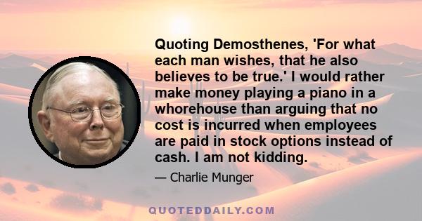 Quoting Demosthenes, 'For what each man wishes, that he also believes to be true.' I would rather make money playing a piano in a whorehouse than arguing that no cost is incurred when employees are paid in stock options 