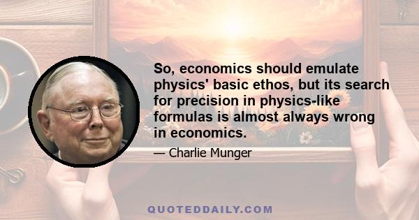 So, economics should emulate physics' basic ethos, but its search for precision in physics-like formulas is almost always wrong in economics.