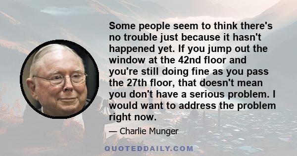 Some people seem to think there's no trouble just because it hasn't happened yet. If you jump out the window at the 42nd floor and you're still doing fine as you pass the 27th floor, that doesn't mean you don't have a