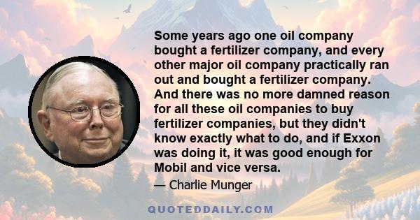 Some years ago one oil company bought a fertilizer company, and every other major oil company practically ran out and bought a fertilizer company. And there was no more damned reason for all these oil companies to buy