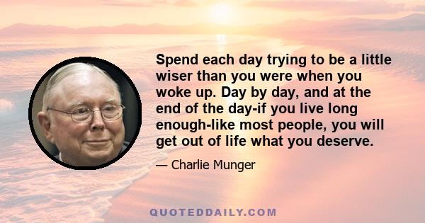 Spend each day trying to be a little wiser than you were when you woke up. Day by day, and at the end of the day-if you live long enough-like most people, you will get out of life what you deserve.