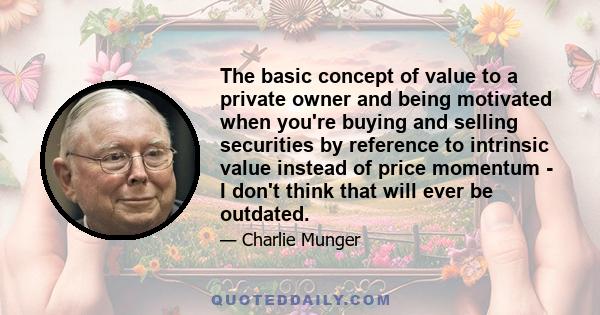 The basic concept of value to a private owner and being motivated when you're buying and selling securities by reference to intrinsic value instead of price momentum - I don't think that will ever be outdated.