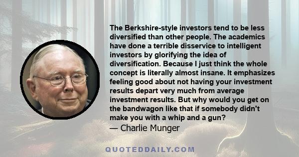 The Berkshire-style investors tend to be less diversified than other people. The academics have done a terrible disservice to intelligent investors by glorifying the idea of diversification. Because I just think the